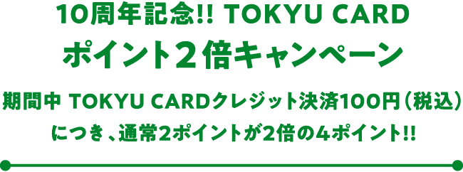 10周年記念!! TOKYU CARD ポイント2倍キャンペーン 期間中 TOKYU CARDクレジット決済100円(税込)につき、通常2ポイントが2倍の4ポイント!!