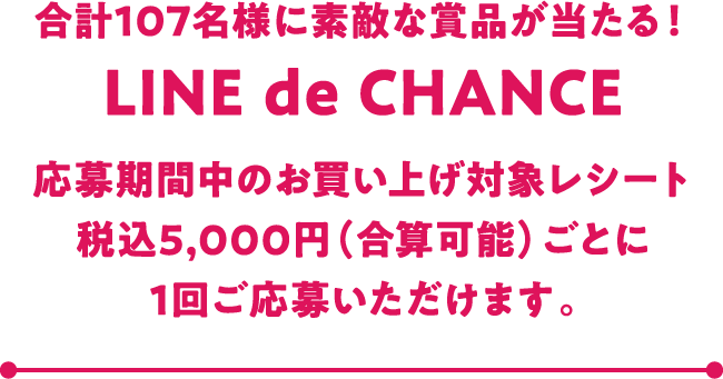 合計107名様に素敵な商品が当たる！ LINE de CHANCE 応募期間中のお買い上げ対象レシート税込5,000円（合算可能）ごとに1回ご応募いただけます。