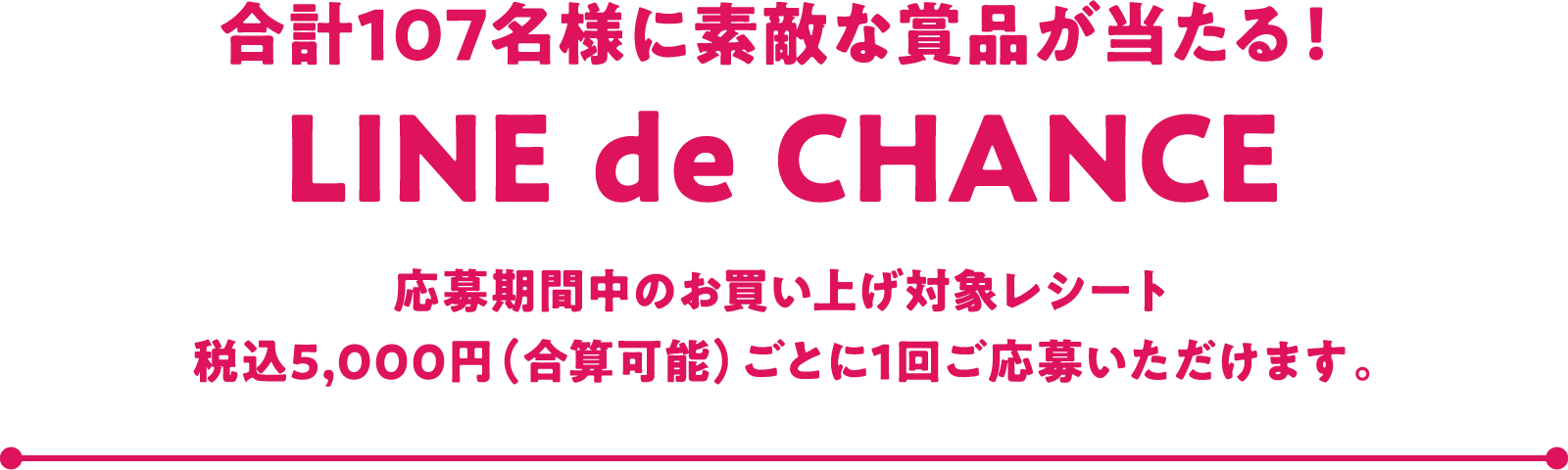 合計107名様に素敵な商品が当たる！ LINE de CHANCE 応募期間中のお買い上げ対象レシート税込5,000円（合算可能）ごとに1回ご応募いただけます。