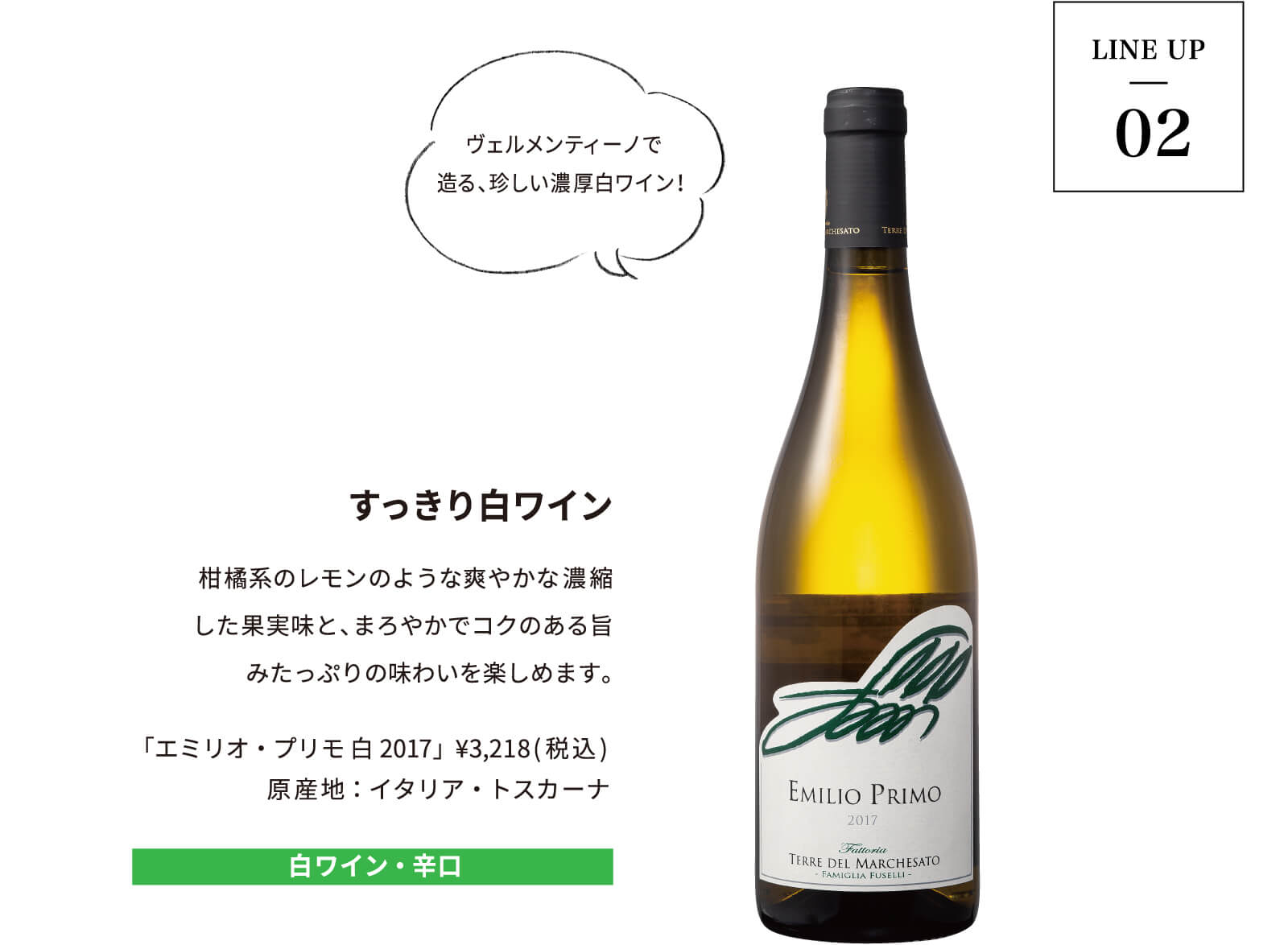 LINE UP02|すっきり白ワイン|柑橘系のレモンのような爽やかな濃縮した果実味と、まろやかでコクのある旨みたっぷりの味わいを楽しめます。「エミリオ・プリモ 白2017」 ¥3,218(税込) 原産地:イタリア・トスカーナ
