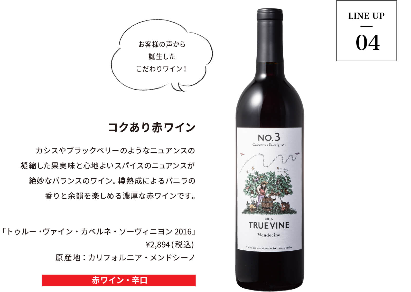 LINE UP04｜コクあり赤ワイン｜カシスやブラックベリーのようなニュアンスの
			凝縮した果実味と心地よいスパイスのニュアンスが絶妙なバランスのワイン。樽熟成によるバニラの香りと余韻を楽しめる濃厚な赤ワインです。「トゥルー・ヴァイン・カベルネ・ソーヴィニヨン2016」 ¥2,894(税込) 原産地：カリフォルニア・メンドシーノ