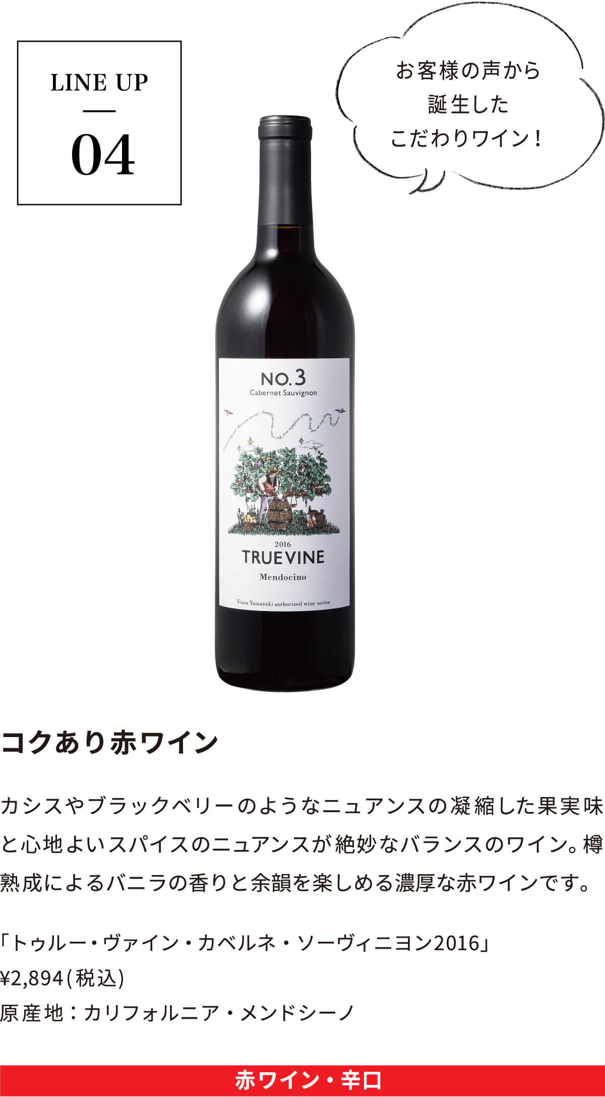LINE UP04｜コクあり赤ワイン｜カシスやブラックベリーのようなニュアンスの
			凝縮した果実味と心地よいスパイスのニュアンスが絶妙なバランスのワイン。樽熟成によるバニラの香りと余韻を楽しめる濃厚な赤ワインです。「トゥルー・ヴァイン・カベルネ・ソーヴィニヨン2016」 ¥2,894(税込) 原産地：カリフォルニア・メンドシーノ